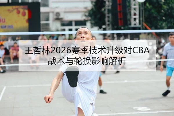 王哲林2026赛季技术升级对CBA战术与轮换影响解析